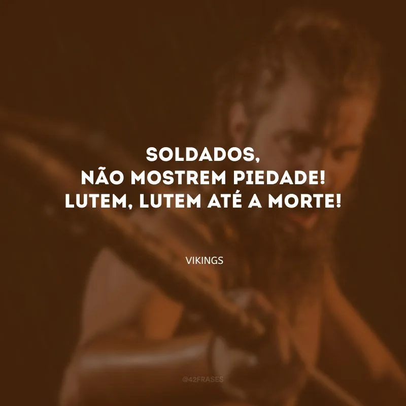 Soldados, não mostrem piedade! Lutem, lutem até a morte!