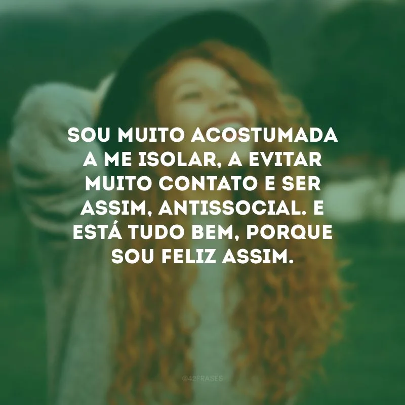 Sou muito acostumada a me isolar, a evitar muito contato e ser assim, antissocial. E está tudo bem, porque sou feliz assim. 