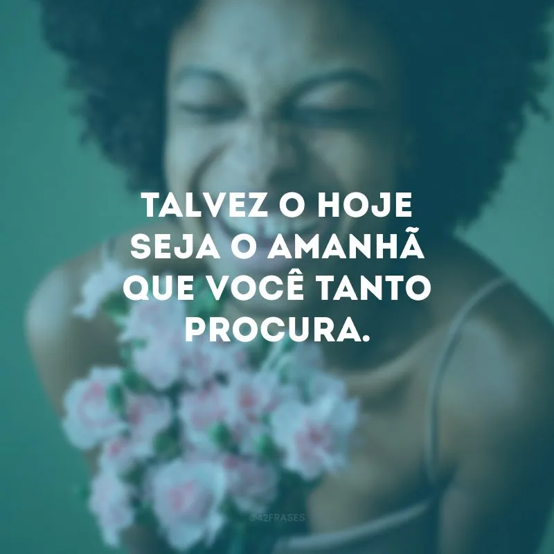 Talvez o hoje seja o amanhã que você tanto procura. 
