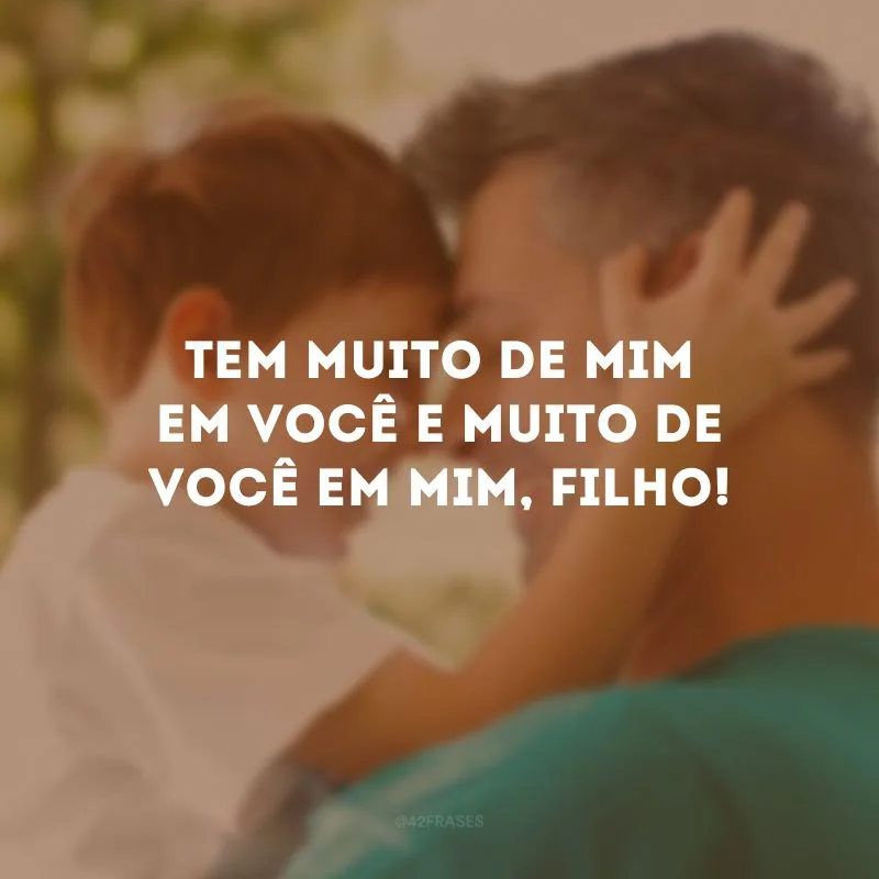 Tem muito de mim em você e muito de você em mim, filho!