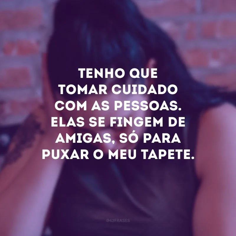 Tenho que tomar cuidado com as pessoas. Elas se fingem de amigas, só para puxar o meu tapete.