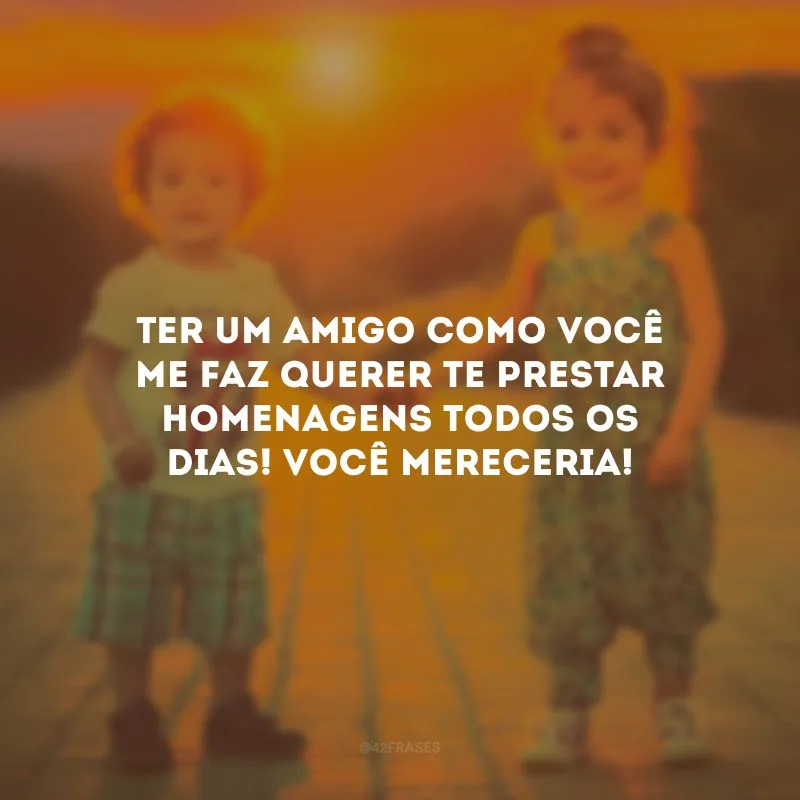 Ter um amigo como você me faz querer te prestar homenagens todos os dias! Você mereceria!