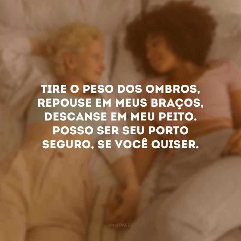 Tire o peso dos ombros, repouse em meus braços, descanse em meu peito. Posso ser seu porto seguro, se você quiser. 