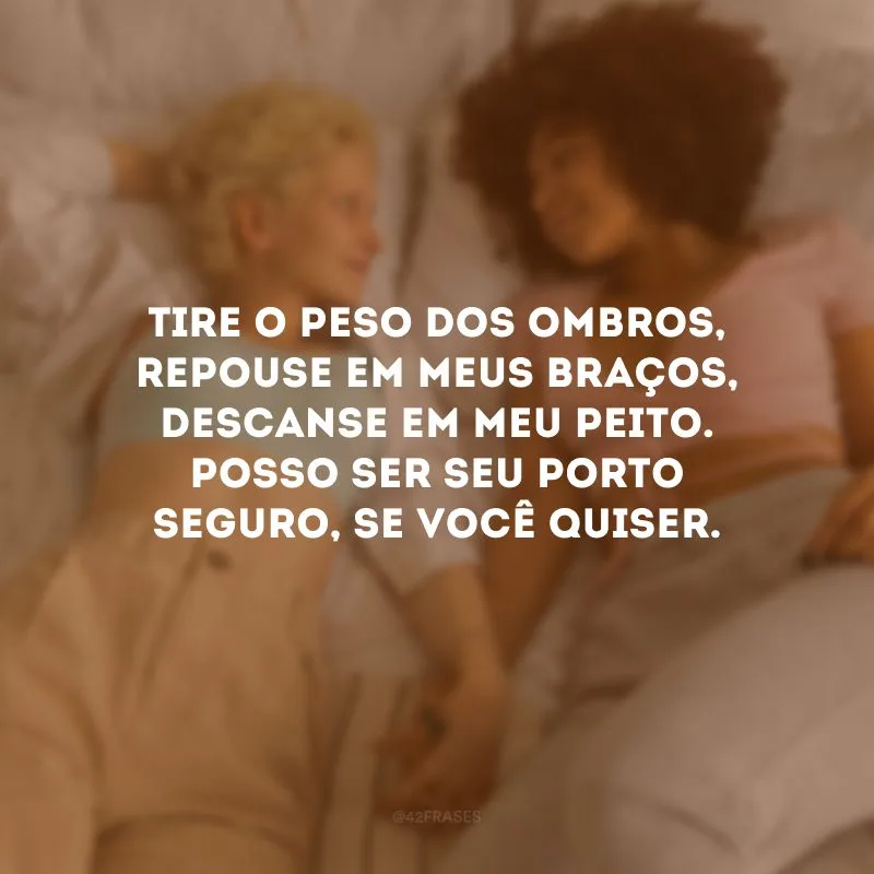 Tire o peso dos ombros, repouse em meus braços, descanse em meu peito. Posso ser seu porto seguro, se você quiser. 