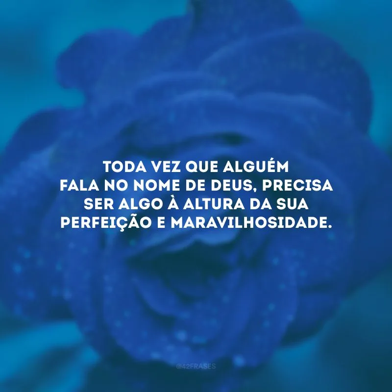 Toda vez que alguém fala no nome de Deus, precisa ser algo à altura da Sua perfeição e maravilhosidade.