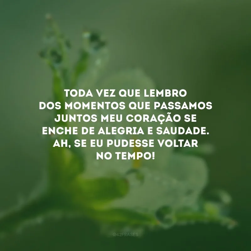 Toda vez que lembro dos momentos que passamos juntos meu coração se enche de alegria e saudade. Ah, se eu pudesse voltar no tempo!