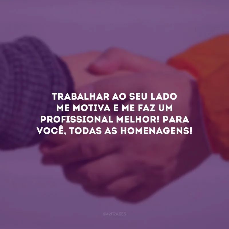 Trabalhar ao seu lado me motiva e me faz um profissional melhor! Para você, todas as homenagens!