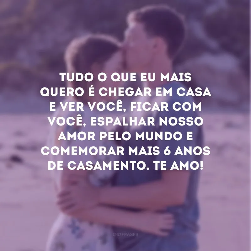 Tudo o que eu mais quero é chegar em casa e ver você, ficar com você, espalhar nosso amor pelo mundo e comemorar mais 6 anos de casamento. Te amo!
