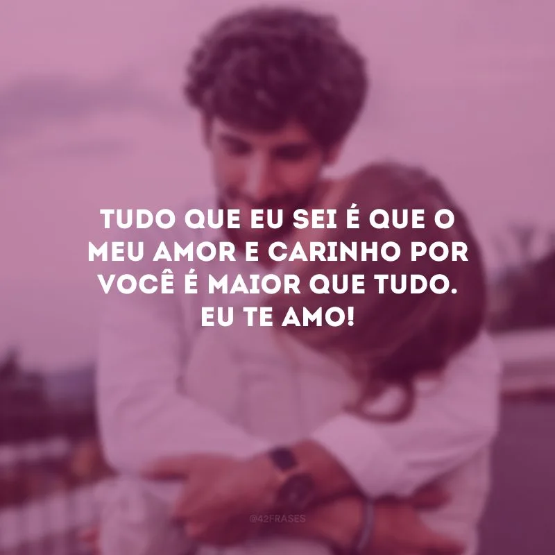 Tudo que eu sei é que o meu amor e carinho por você é maior que tudo. Eu te amo! 