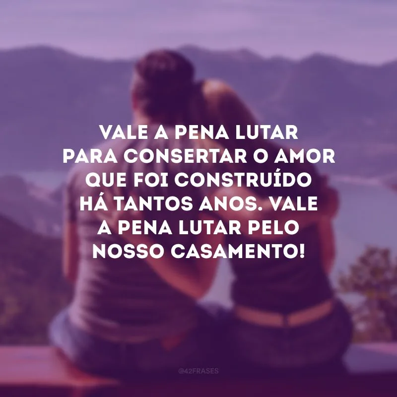 Vale a pena lutar para consertar o amor que foi construído há tantos anos. Vale a pena lutar pelo nosso casamento!