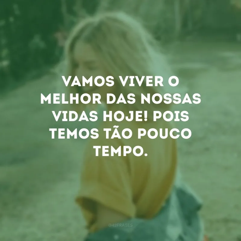 Vamos viver o melhor das nossas vidas hoje! Pois temos tão pouco tempo. 