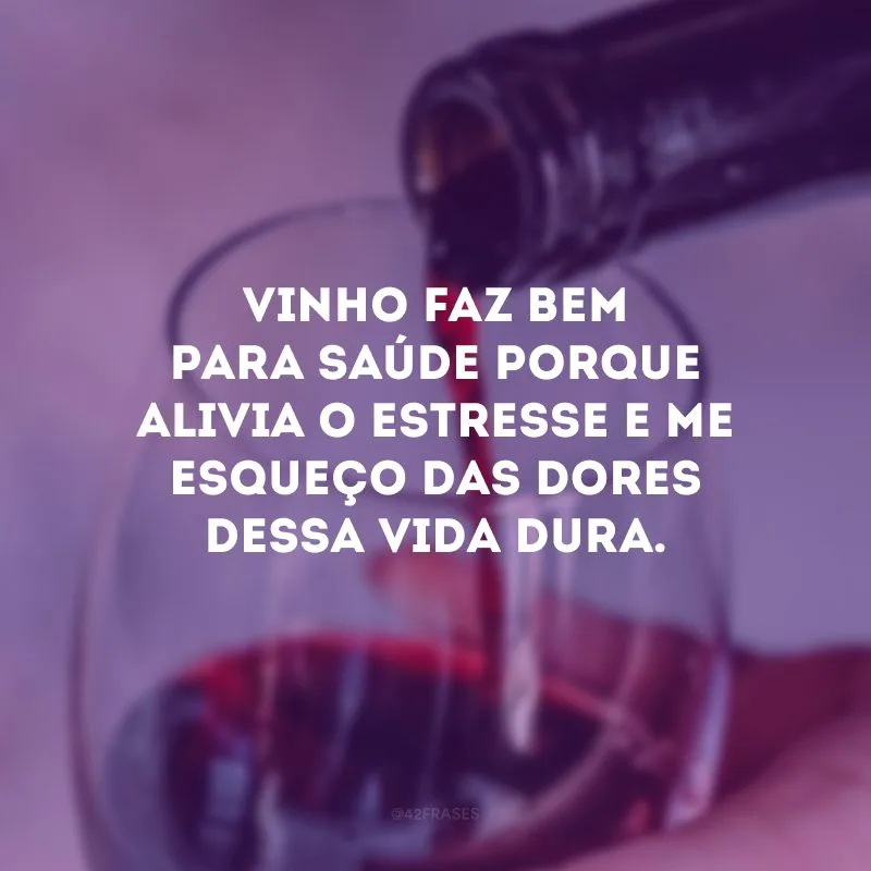 Vinho faz bem para saúde porque alivia o estresse e me esqueço das dores dessa vida dura.