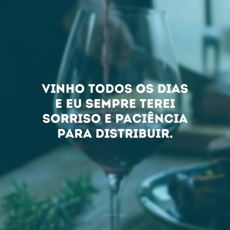 Vinho todos os dias e eu sempre terei sorriso e paciência para distribuir.