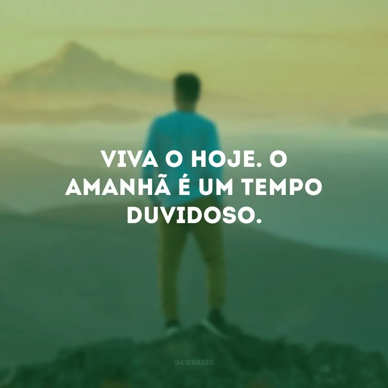 Viva o hoje. O amanhã é um tempo duvidoso. 