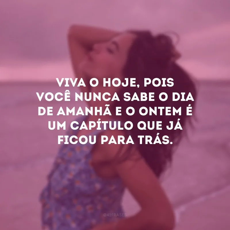 Viva o hoje, pois você nunca sabe o dia de amanhã e o ontem é um capítulo que já ficou para trás. 