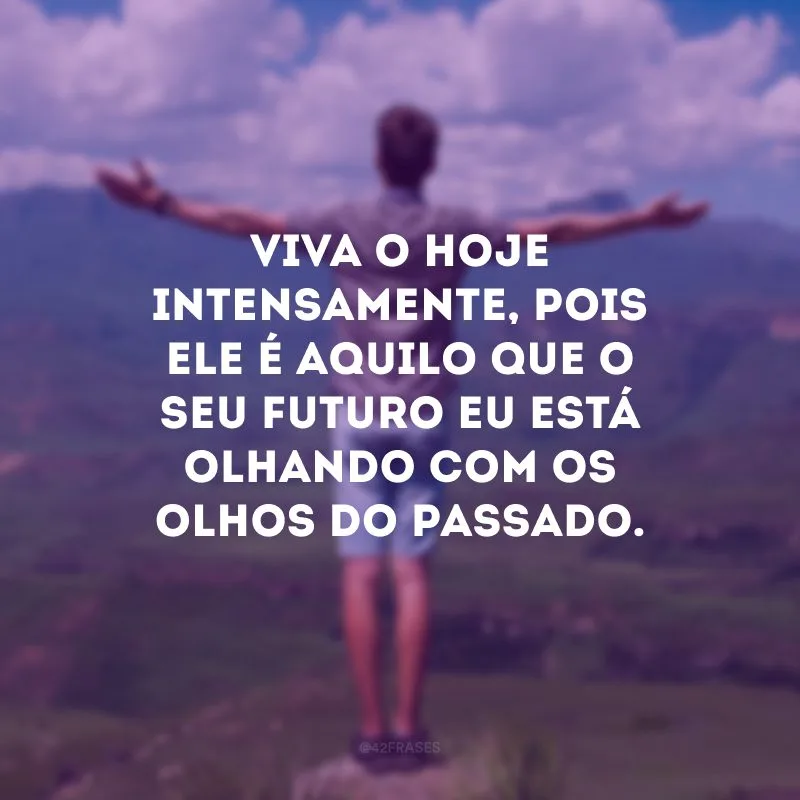 Viva o hoje intensamente, pois ele é aquilo que o seu futuro eu está olhando com os olhos do passado. 