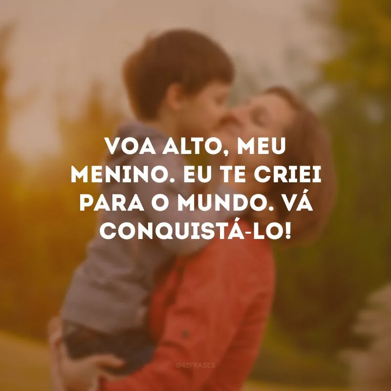 Voa alto, meu menino. Eu te criei para o mundo. Vá conquistá-lo!