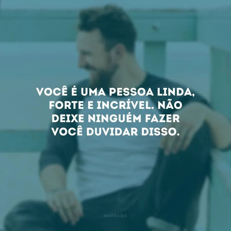 Você é uma pessoa linda, forte e incrível. Não deixe ninguém fazer você duvidar disso. 