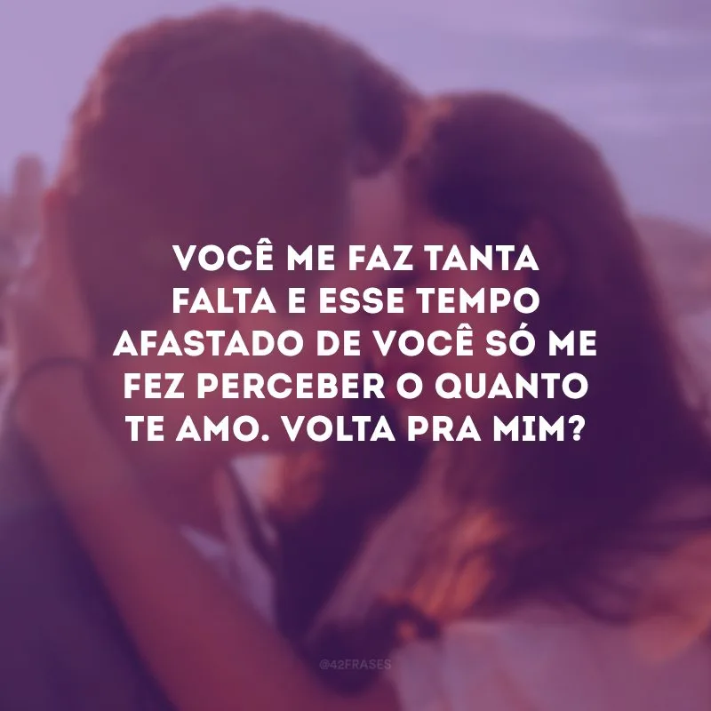 Você me faz tanta falta e esse tempo afastado de você só me fez perceber o quanto te amo. Volta pra mim?