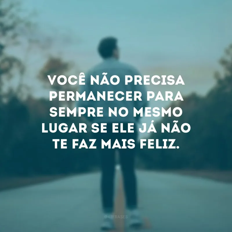 Você não precisa permanecer para sempre no mesmo lugar se ele já não te faz mais feliz.
