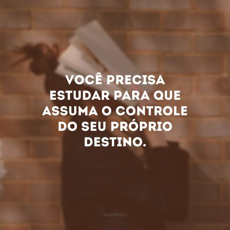 Você precisa estudar para que assuma o controle do seu próprio destino.