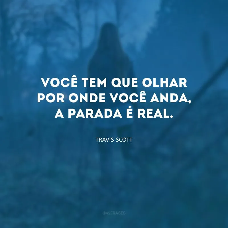 Você tem que olhar por onde você anda, a parada é real.