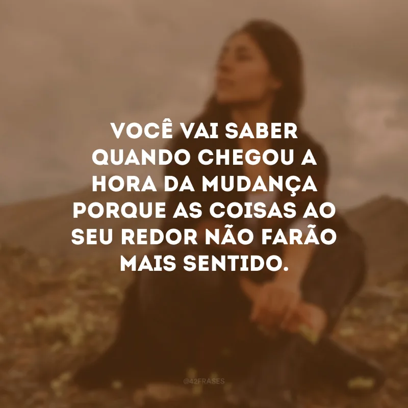Você vai saber quando chegou a hora da mudança porque as coisas ao seu redor não farão mais sentido.