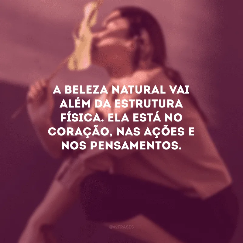 A beleza natural vai além da estrutura física. Ela está no coração, nas ações e nos pensamentos.