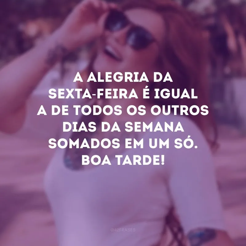 A alegria da sexta-feira é igual a de todos os outros dias da semana somados em um só. Boa tarde!