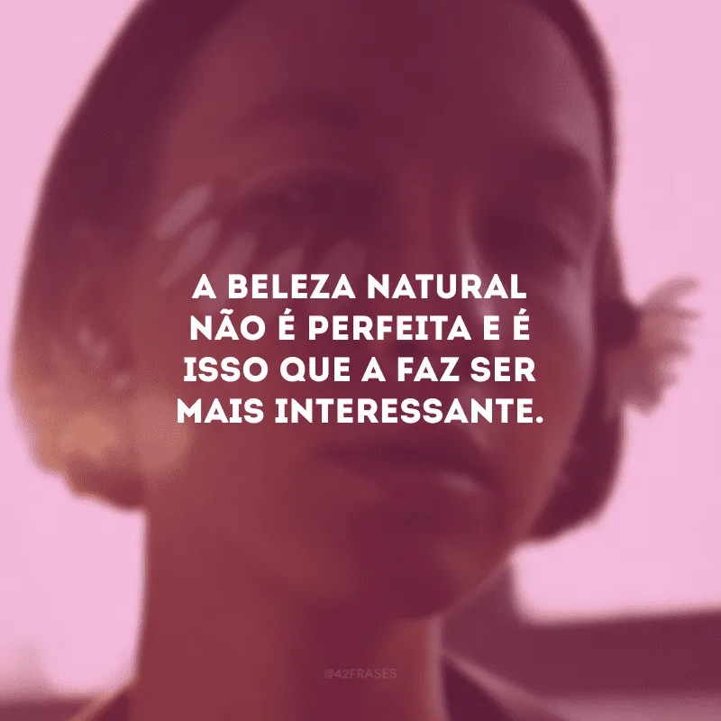 A beleza natural não é perfeita e é isso que a faz ser mais interessante.