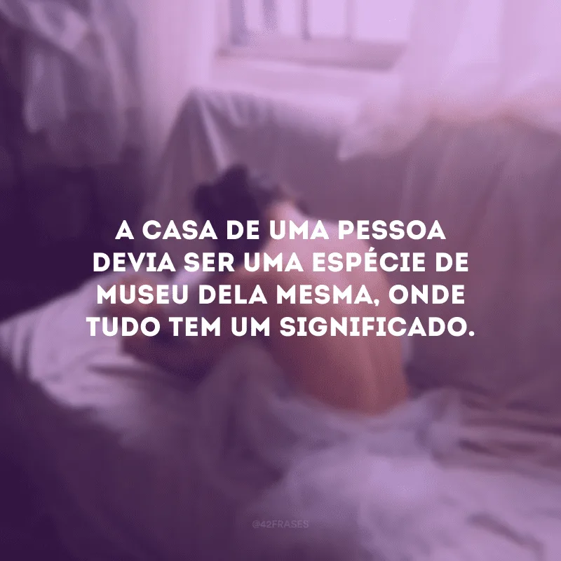 A casa de uma pessoa devia ser uma espécie de museu dela mesma, onde tudo tem um significado. 