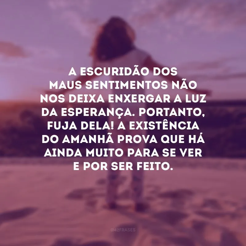 A escuridão dos maus sentimentos não nos deixa enxergar a luz da esperança. Portanto, fuja dela! A existência do amanhã prova que há ainda muito para se ver e por ser feito. 