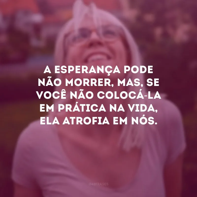 A esperança pode não morrer, mas, se você não colocá-la em prática na vida, ela atrofia em nós. 