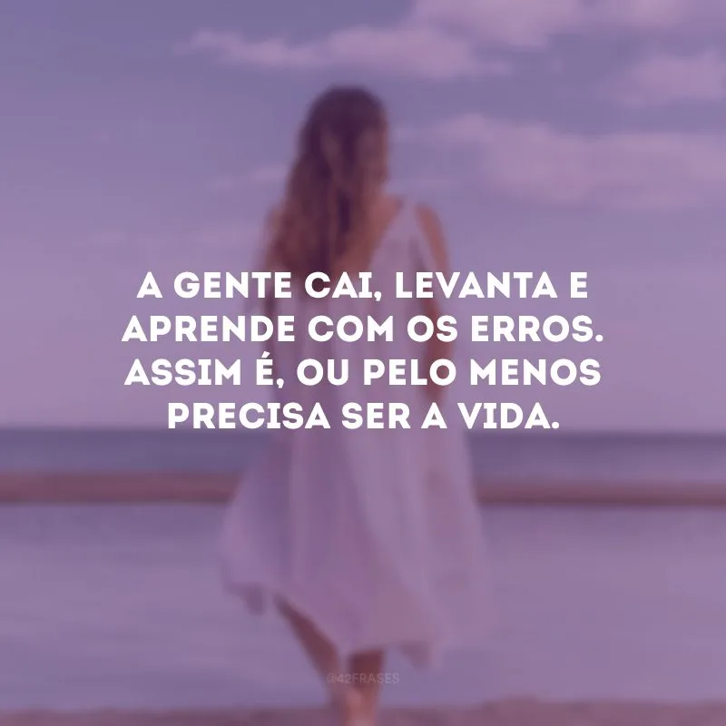 A gente cai, levanta e aprende com os erros. Assim é, ou pelo menos precisa ser a vida.