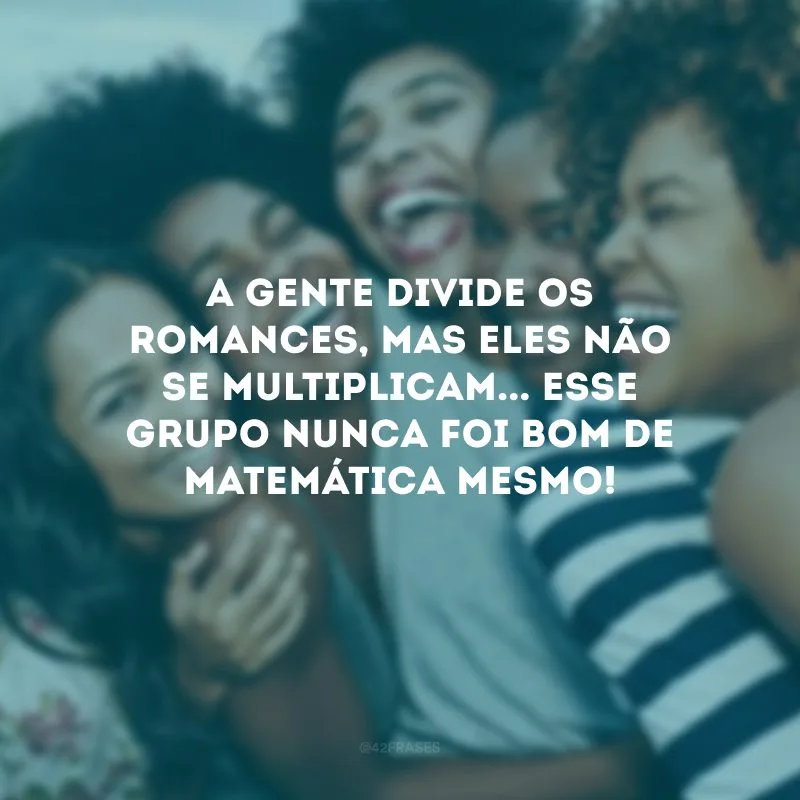 A gente divide os romances, mas eles não se multiplicam... Esse grupo nunca foi bom de matemática mesmo!