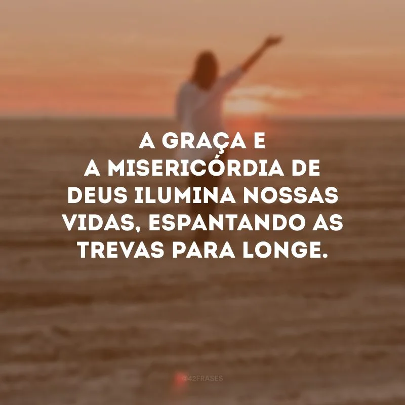 A graça e a misericórdia de Deus ilumina nossas vidas, espantando as trevas para longe. 