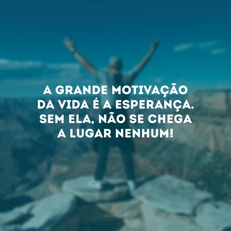 A grande motivação da vida é a esperança. Sem ela, não se chega a lugar nenhum! 