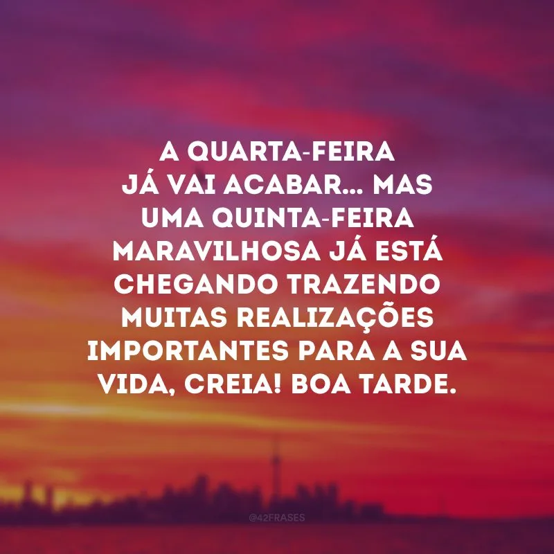 A quarta-feira já vai acabar… Mas uma quinta-feira maravilhosa já está chegando trazendo muitas realizações importantes para a sua vida, creia! Boa tarde.