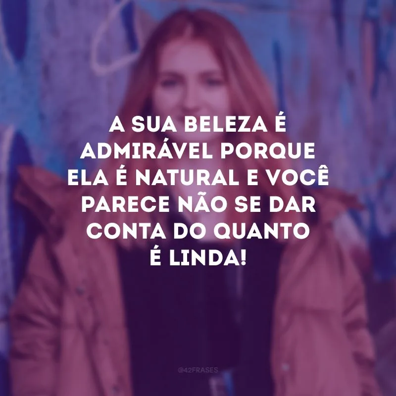 A sua beleza é admirável porque ela é natural e você parece não se dar conta do quanto é linda!