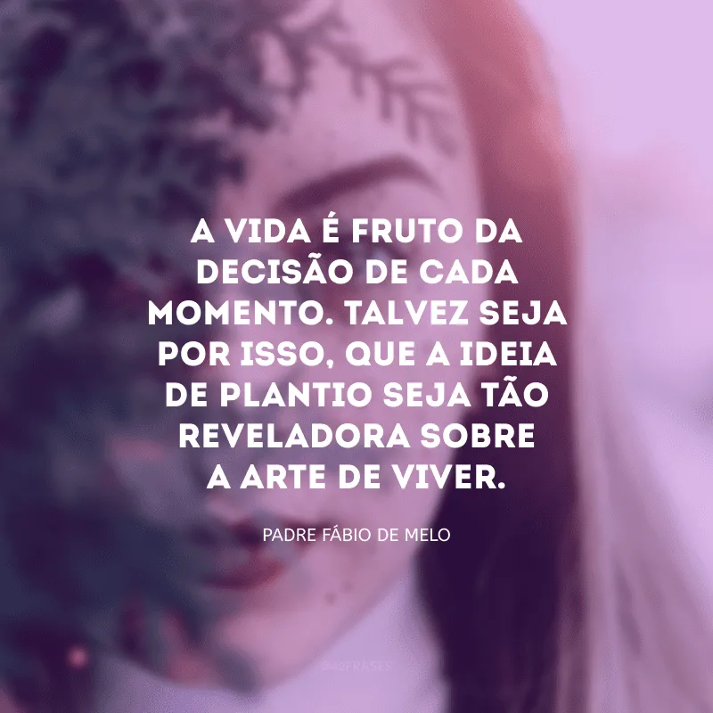 A vida é fruto da decisão de cada momento. Talvez seja por isso, que a ideia de plantio seja tão reveladora sobre a arte de viver.