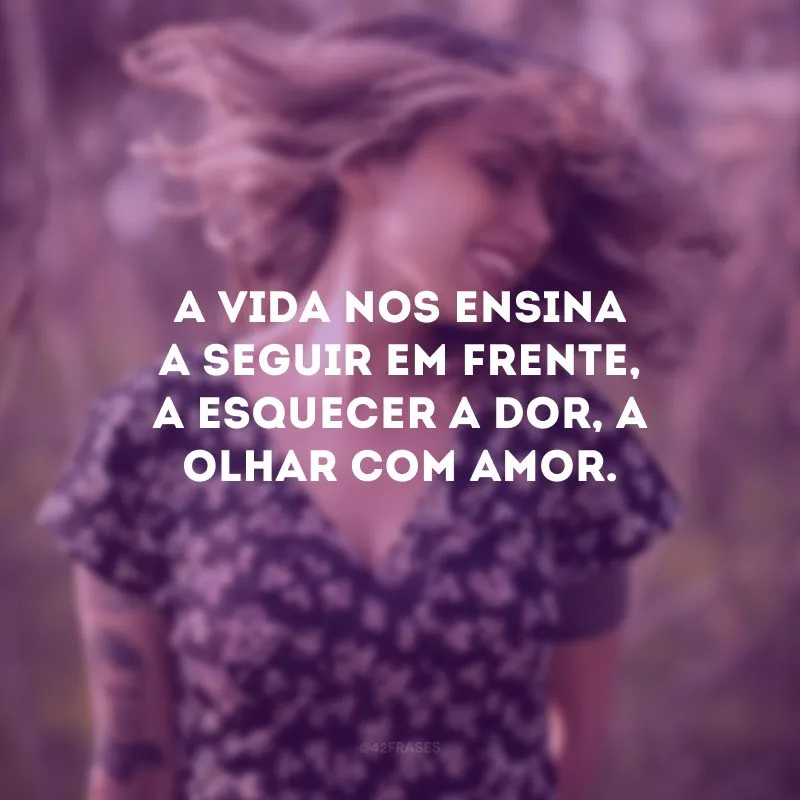 A vida nos ensina a seguir em frente, a esquecer a dor, a olhar com amor.