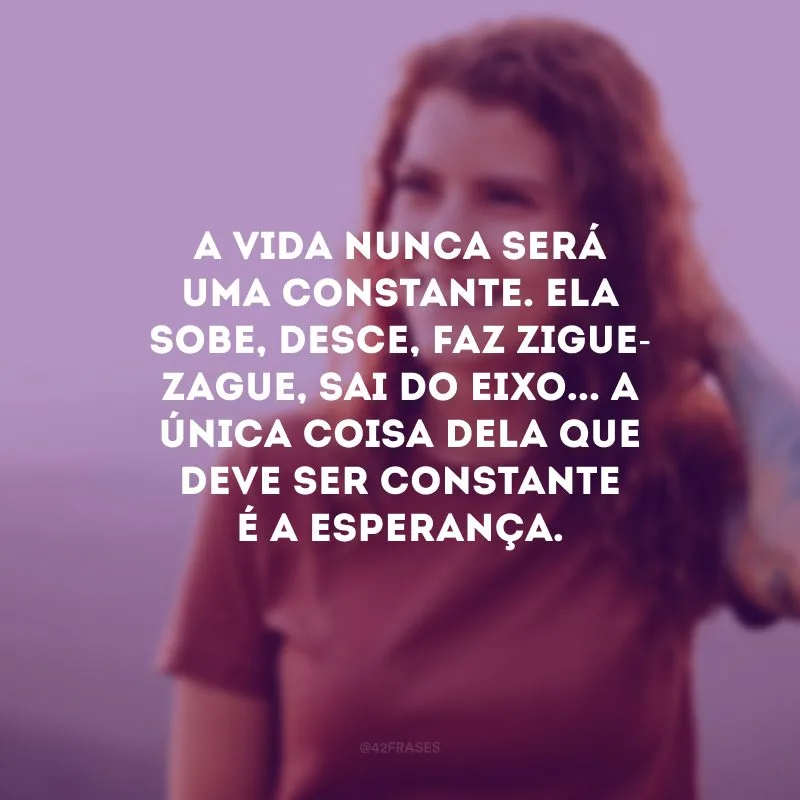 A vida nunca será uma constante. Ela sobe, desce, faz zigue-zague, sai do eixo... A única coisa dela que deve ser constante é a esperança. 