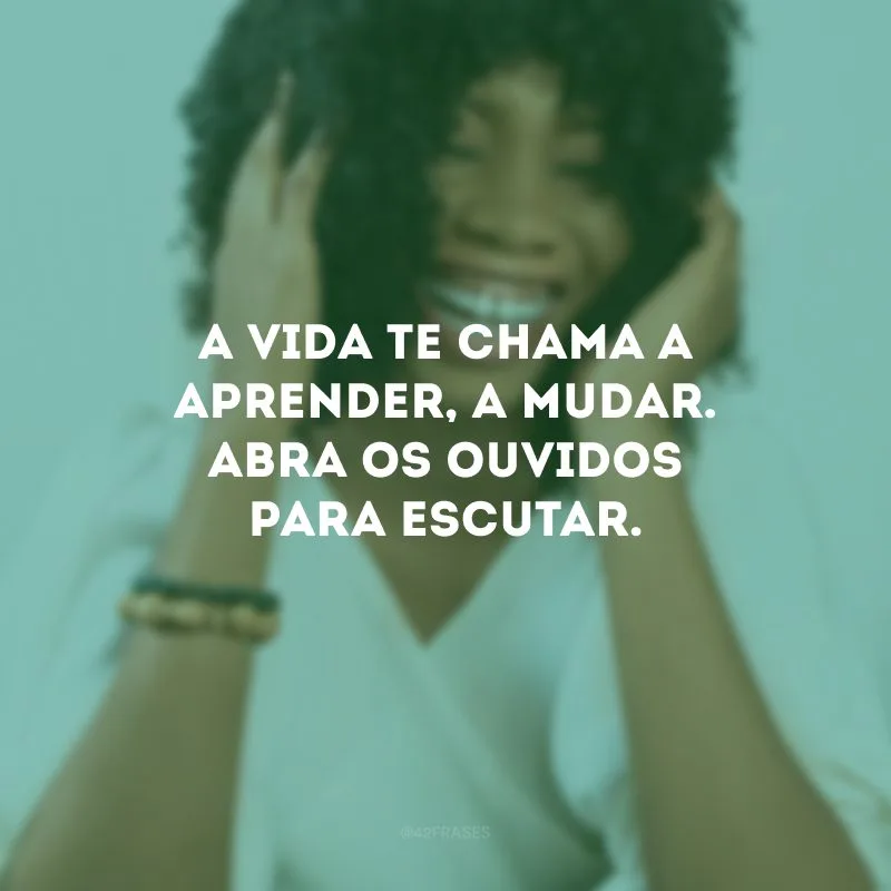 A vida te chama a aprender, a mudar. Abra os ouvidos para escutar.