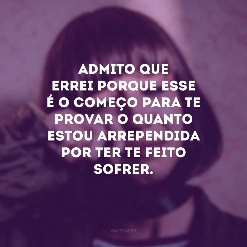 Admito que errei porque esse é o começo para te provar o quanto estou arrependida por ter te feito sofrer.