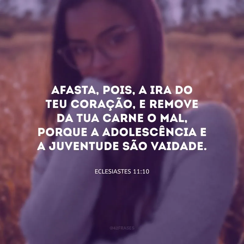 Afasta, pois, a ira do teu coração, e remove da tua carne o mal, porque a adolescência e a juventude são vaidade.