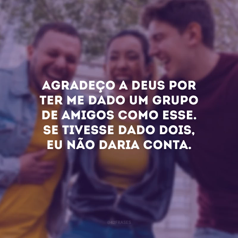 Agradeço a Deus por ter me dado um grupo de amigos como esse. Se tivesse dado dois, eu não daria conta.