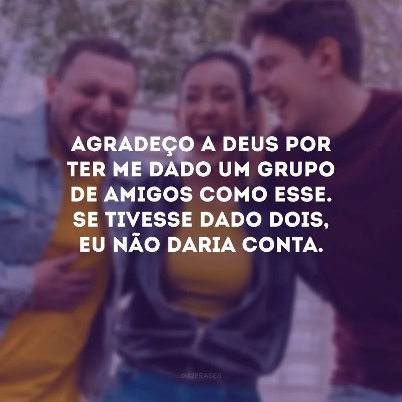 Agradeço a Deus por ter me dado um grupo de amigos como esse. Se tivesse dado dois, eu não daria conta.