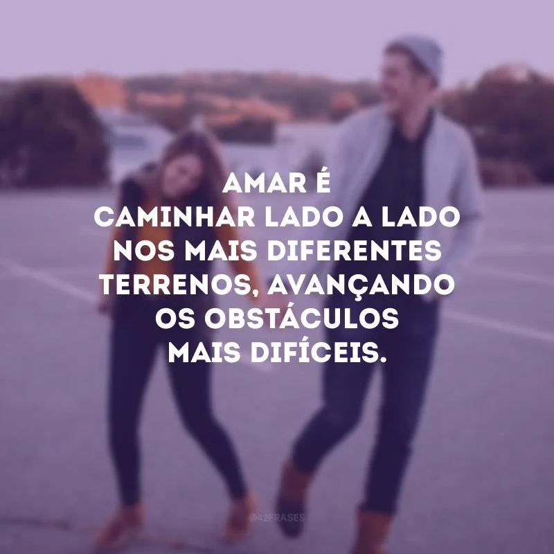 Amar é caminhar lado a lado nos mais diferentes terrenos, avançando os obstáculos mais difíceis.