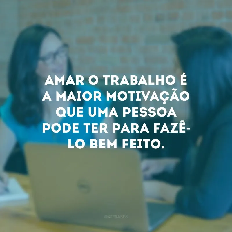 Amar o trabalho é a maior motivação que uma pessoa pode ter para fazê-lo bem feito.