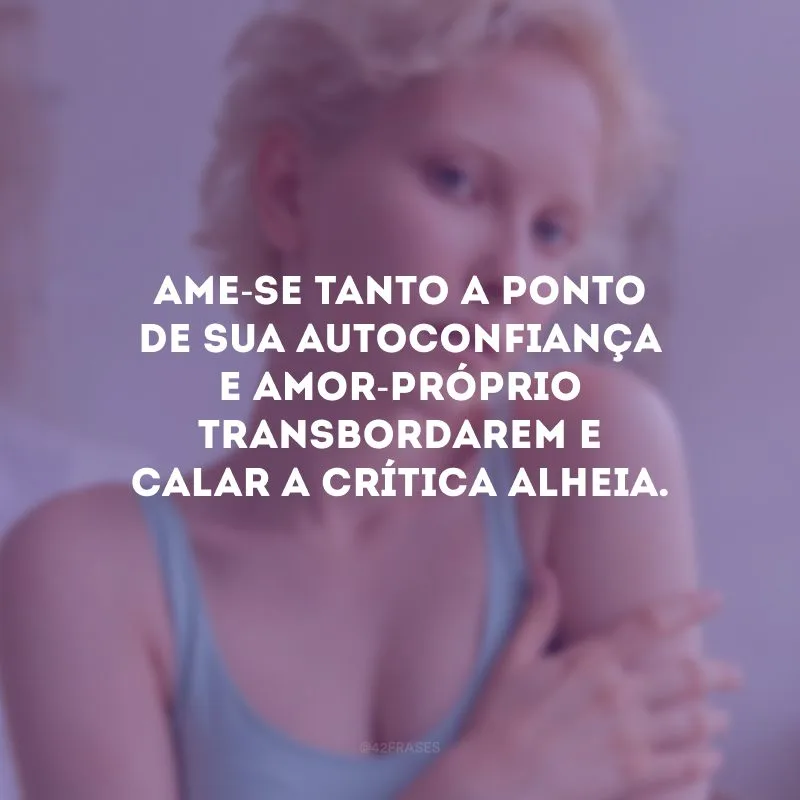 Ame-se tanto a ponto de sua autoconfiança e amor-próprio transbordarem e calar a crítica alheia. 